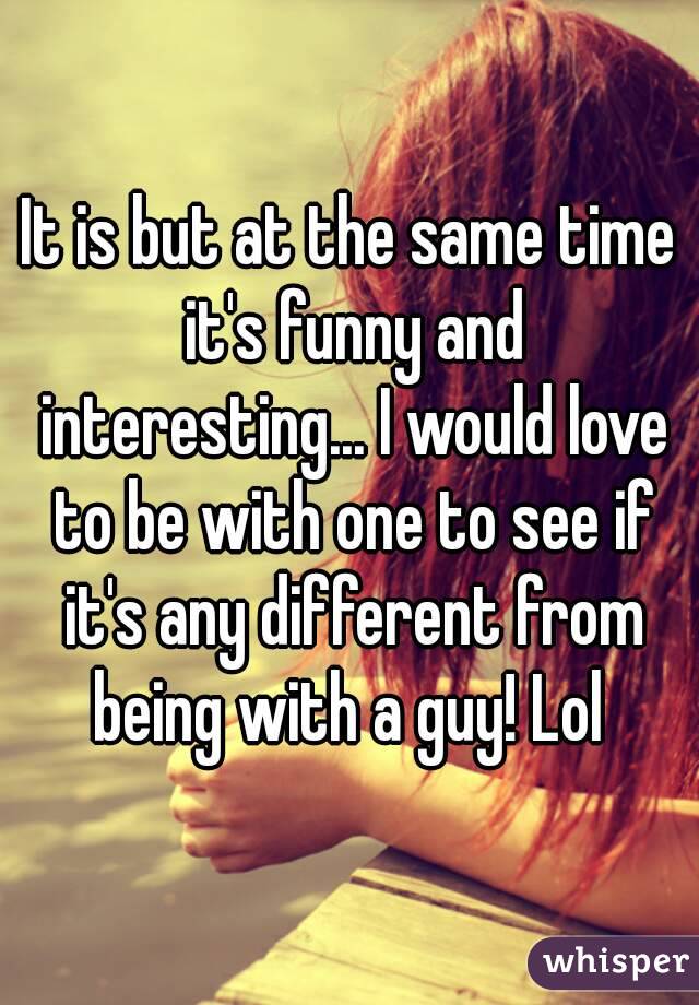 It is but at the same time it's funny and interesting... I would love to be with one to see if it's any different from being with a guy! Lol 