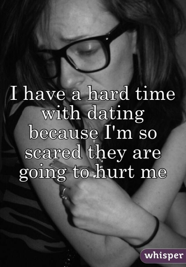 I have a hard time with dating because I'm so scared they are going to hurt me 