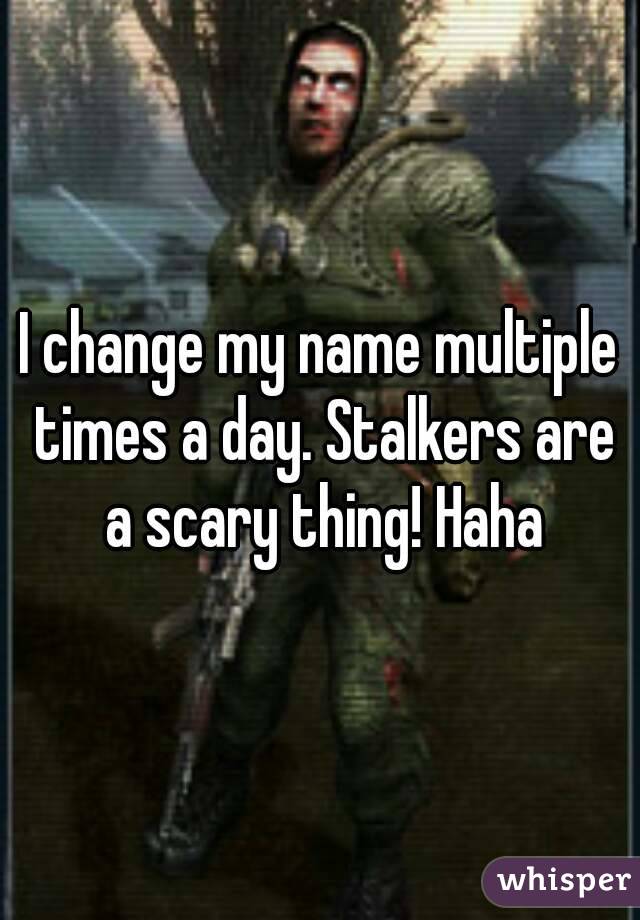 I change my name multiple times a day. Stalkers are a scary thing! Haha
