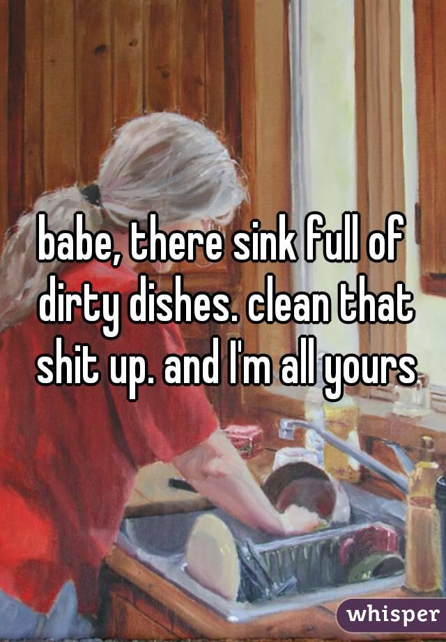 babe, there sink full of dirty dishes. clean that shit up. and I'm all yours