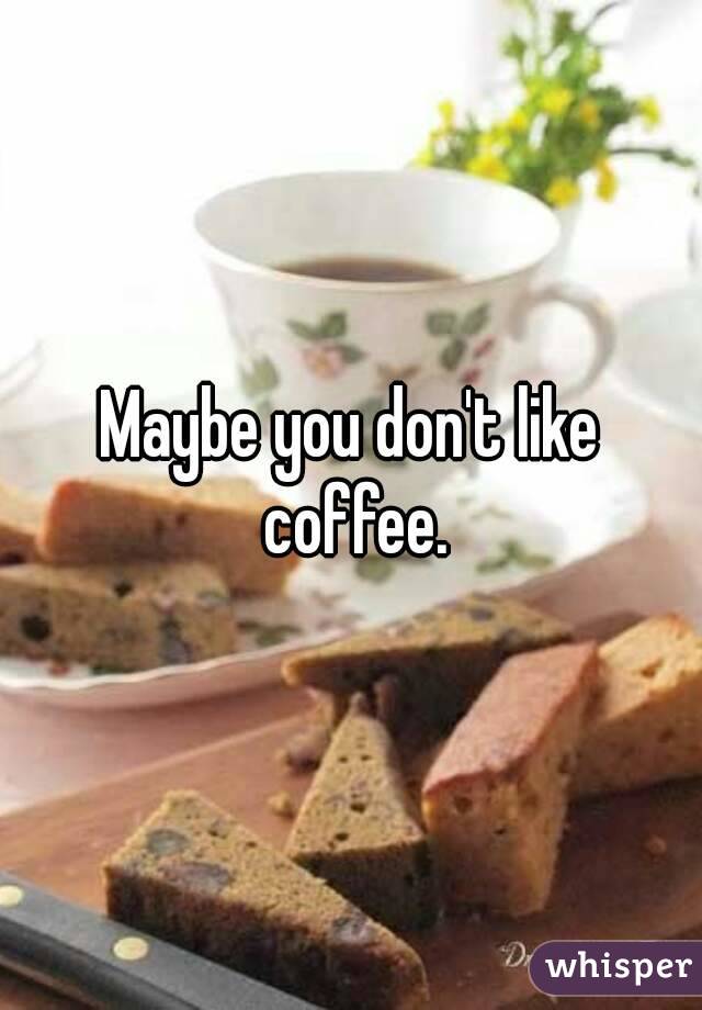 Maybe you don't like coffee.