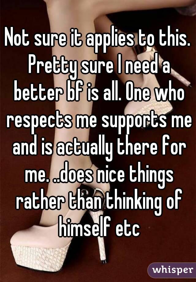 Not sure it applies to this. Pretty sure I need a better bf is all. One who respects me supports me and is actually there for me. ..does nice things rather than thinking of himself etc