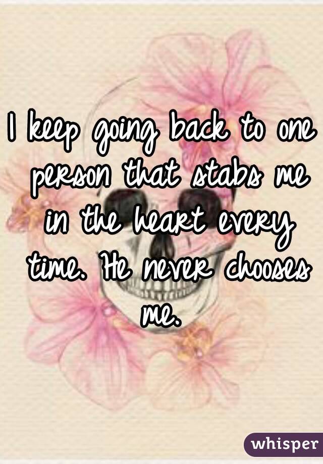 I keep going back to one person that stabs me in the heart every time. He never chooses me. 