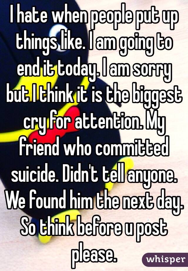 I hate when people put up things like. I am going to end it today. I am sorry but I think it is the biggest cry for attention. My friend who committed suicide. Didn't tell anyone. We found him the next day. So think before u post please.