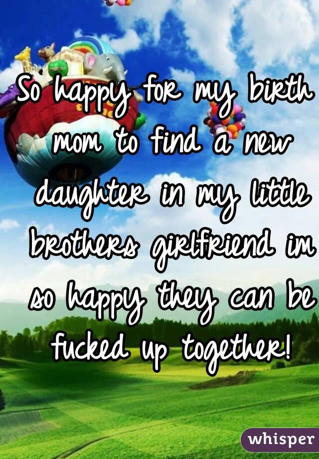 So happy for my birth mom to find a new daughter in my little brothers girlfriend im so happy they can be fucked up together!