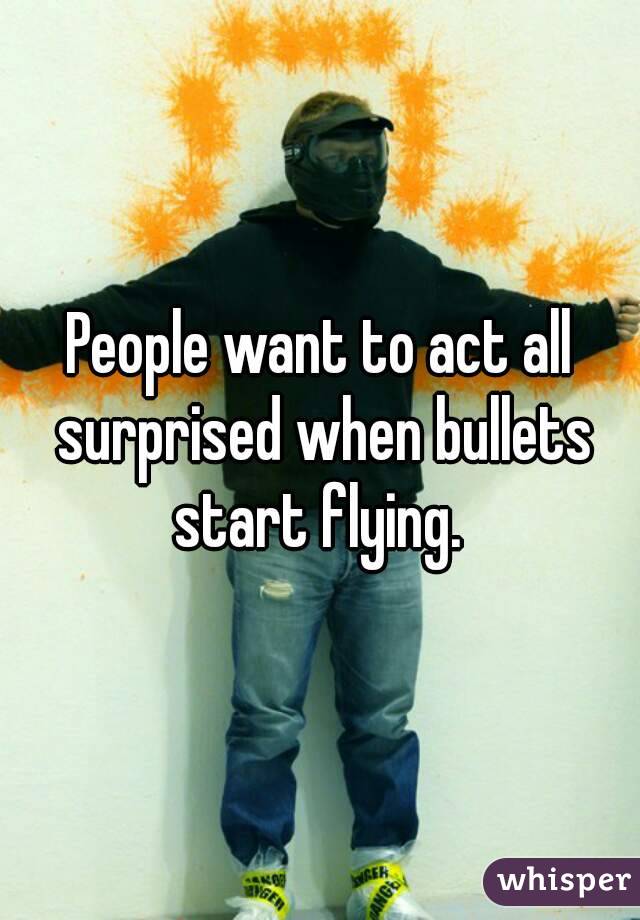 People want to act all surprised when bullets start flying. 