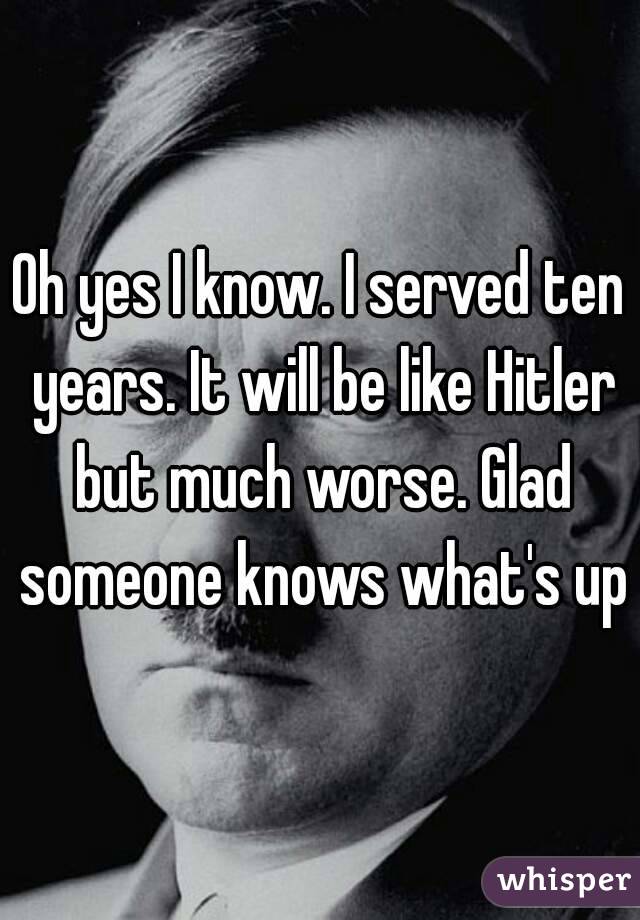 Oh yes I know. I served ten years. It will be like Hitler but much worse. Glad someone knows what's up