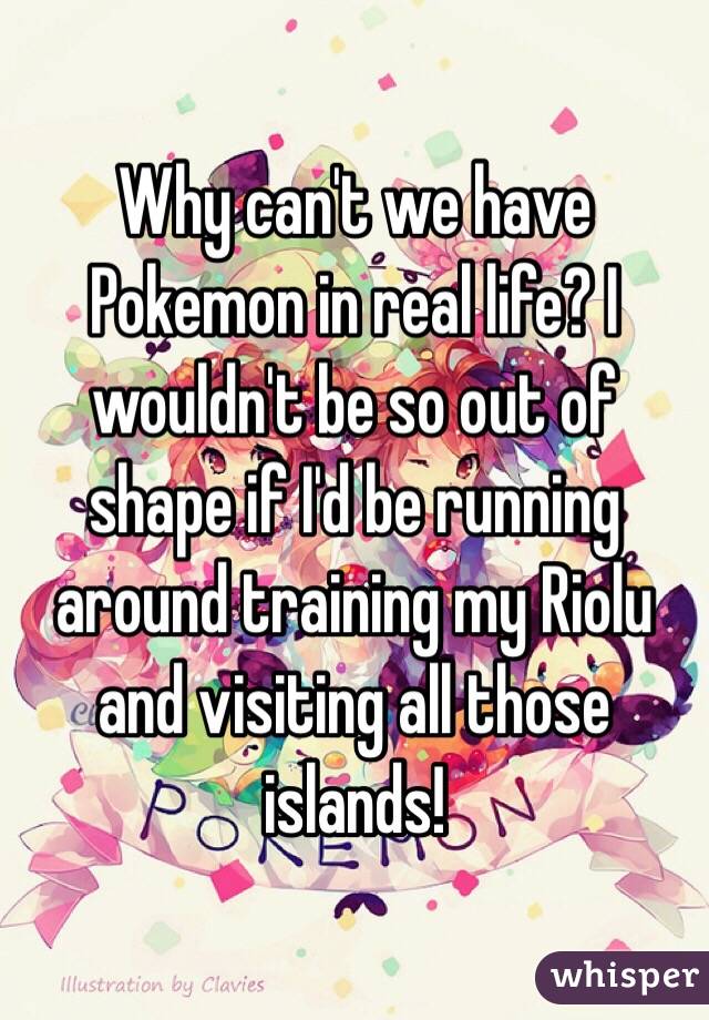 Why can't we have Pokemon in real life? I wouldn't be so out of shape if I'd be running around training my Riolu and visiting all those islands! 
