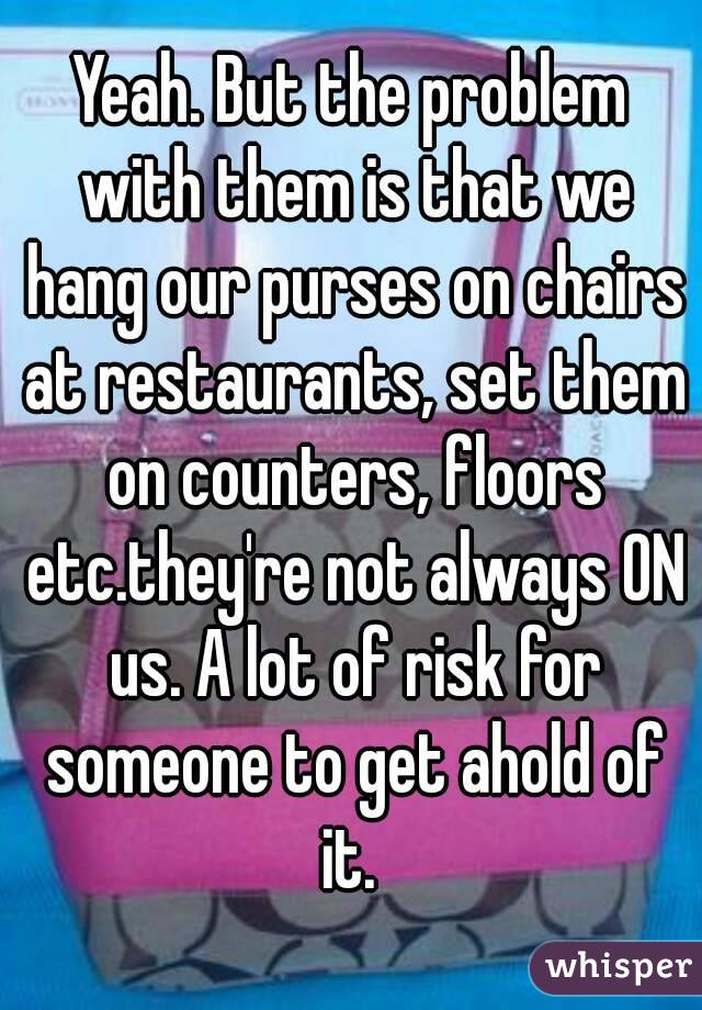 Yeah. But the problem with them is that we hang our purses on chairs at restaurants, set them on counters, floors etc.they're not always ON us. A lot of risk for someone to get ahold of it. 