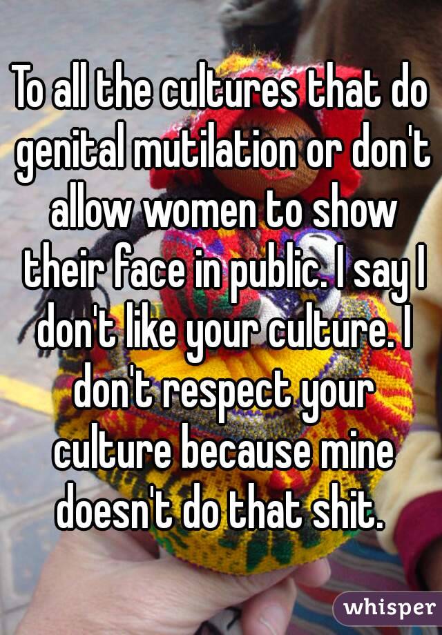 To all the cultures that do genital mutilation or don't allow women to show their face in public. I say I don't like your culture. I don't respect your culture because mine doesn't do that shit. 