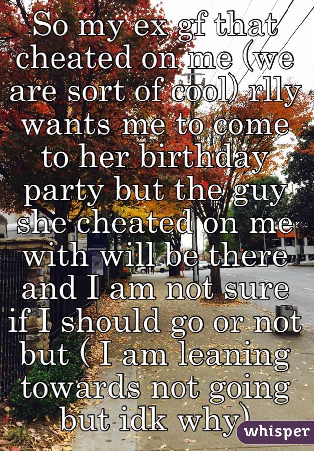 So my ex gf that cheated on me (we are sort of cool) rlly wants me to come to her birthday party but the guy she cheated on me with will be there and I am not sure if I should go or not but ( I am leaning towards not going but idk why) 