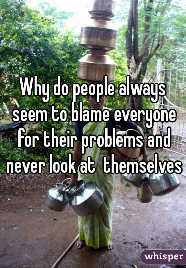 Why do people always seem to blame everyone for their problems and never look at  themselves