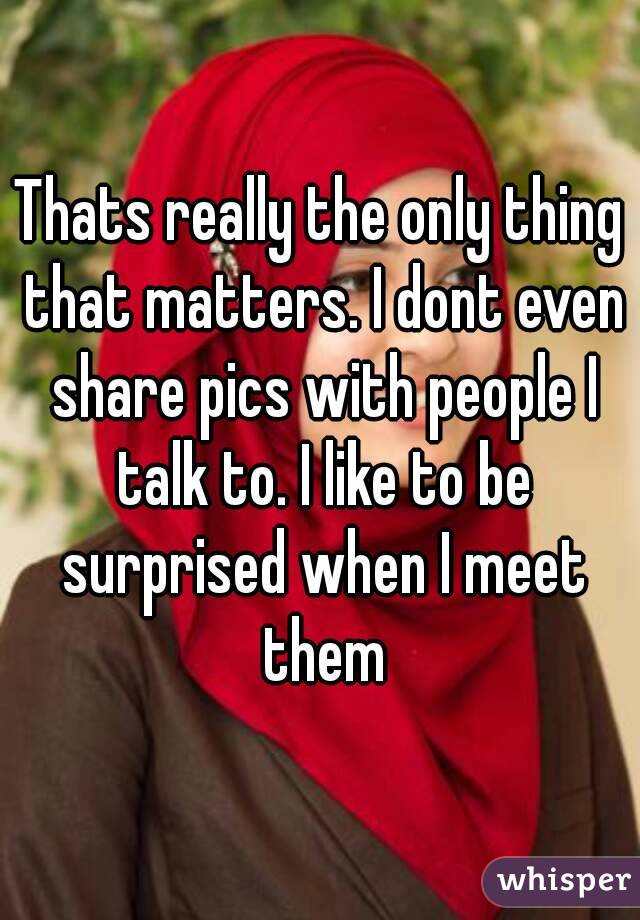 Thats really the only thing that matters. I dont even share pics with people I talk to. I like to be surprised when I meet them