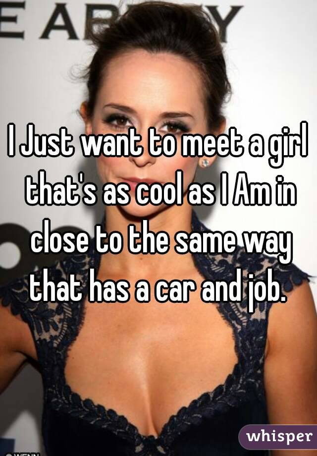 I Just want to meet a girl that's as cool as I Am in close to the same way that has a car and job. 