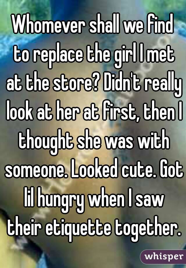 Whomever shall we find to replace the girl I met at the store? Didn't really look at her at first, then I thought she was with someone. Looked cute. Got lil hungry when I saw their etiquette together.