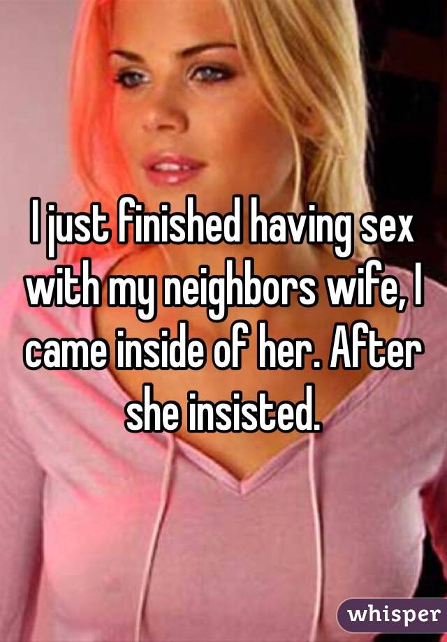I just finished having sex with my neighbors wife, I came inside of her. After she insisted. 