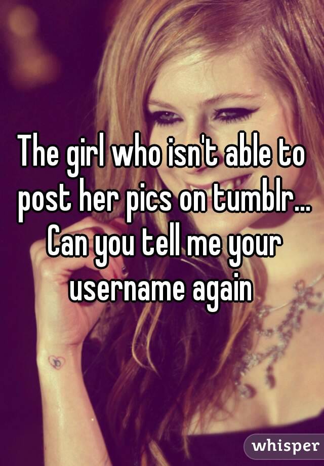 The girl who isn't able to post her pics on tumblr... Can you tell me your username again 