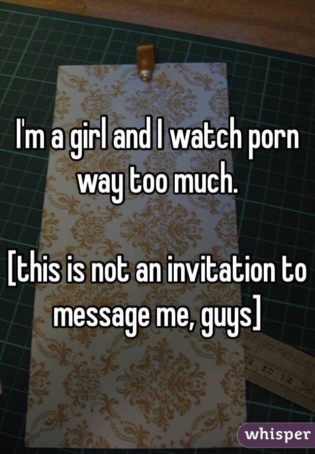 I'm a girl and I watch porn way too much.

[this is not an invitation to message me, guys]