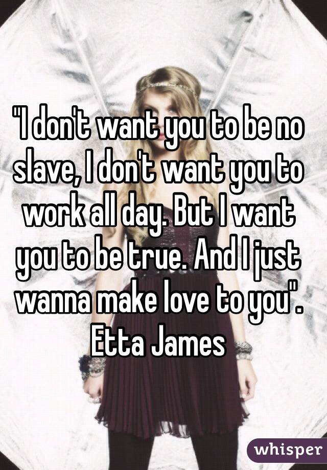 "I don't want you to be no slave, I don't want you to work all day. But I want you to be true. And I just wanna make love to you".
Etta James 