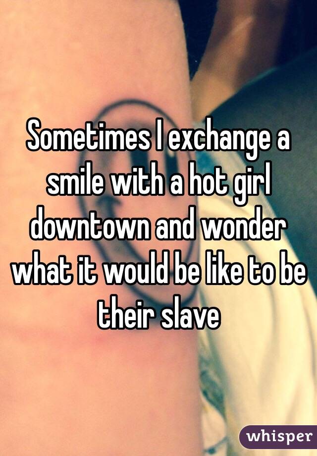 Sometimes I exchange a smile with a hot girl downtown and wonder what it would be like to be their slave