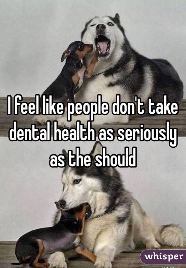 I feel like people don't take dental health as seriously as the should 