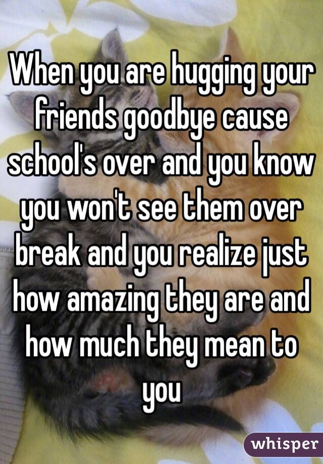 When you are hugging your friends goodbye cause school's over and you know you won't see them over break and you realize just how amazing they are and how much they mean to you 