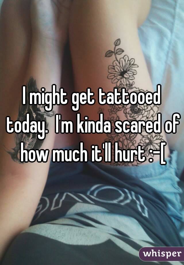 I might get tattooed today.  I'm kinda scared of how much it'll hurt :-[