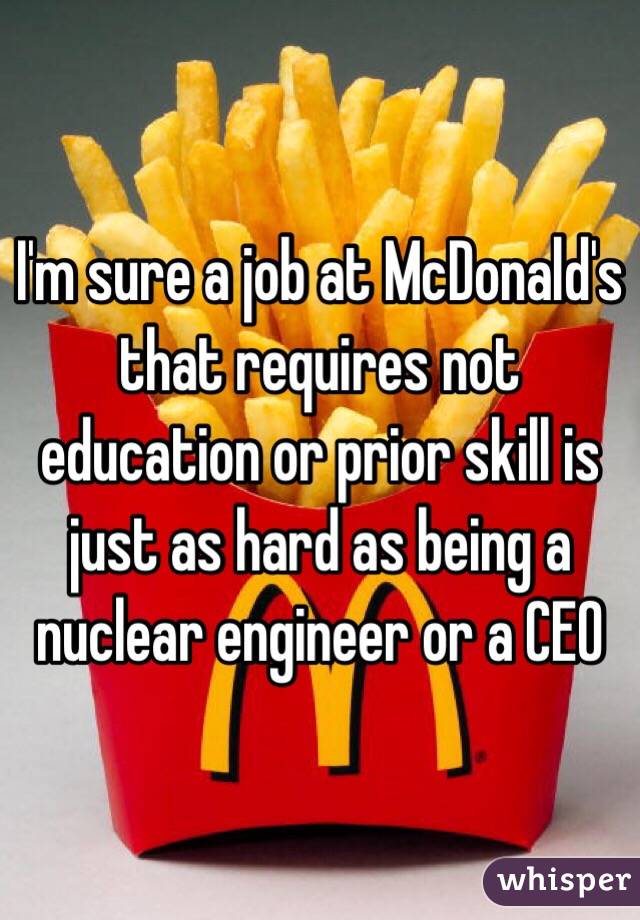I'm sure a job at McDonald's that requires not education or prior skill is just as hard as being a nuclear engineer or a CEO