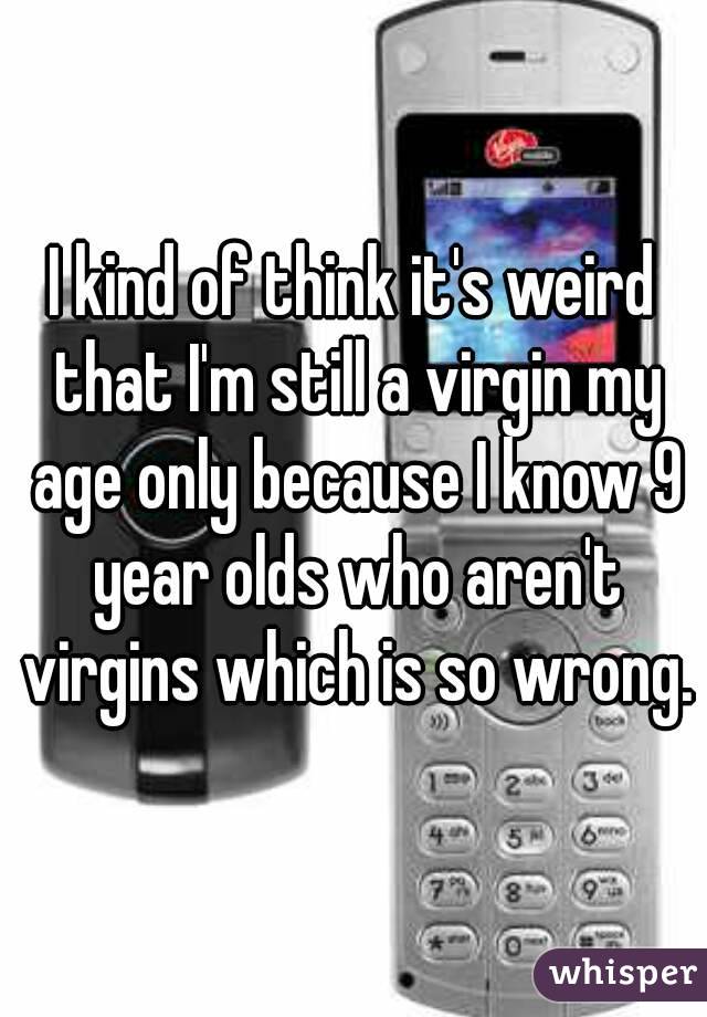 I kind of think it's weird that I'm still a virgin my age only because I know 9 year olds who aren't virgins which is so wrong.