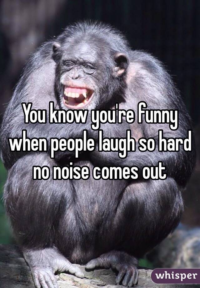 You know you're funny when people laugh so hard no noise comes out