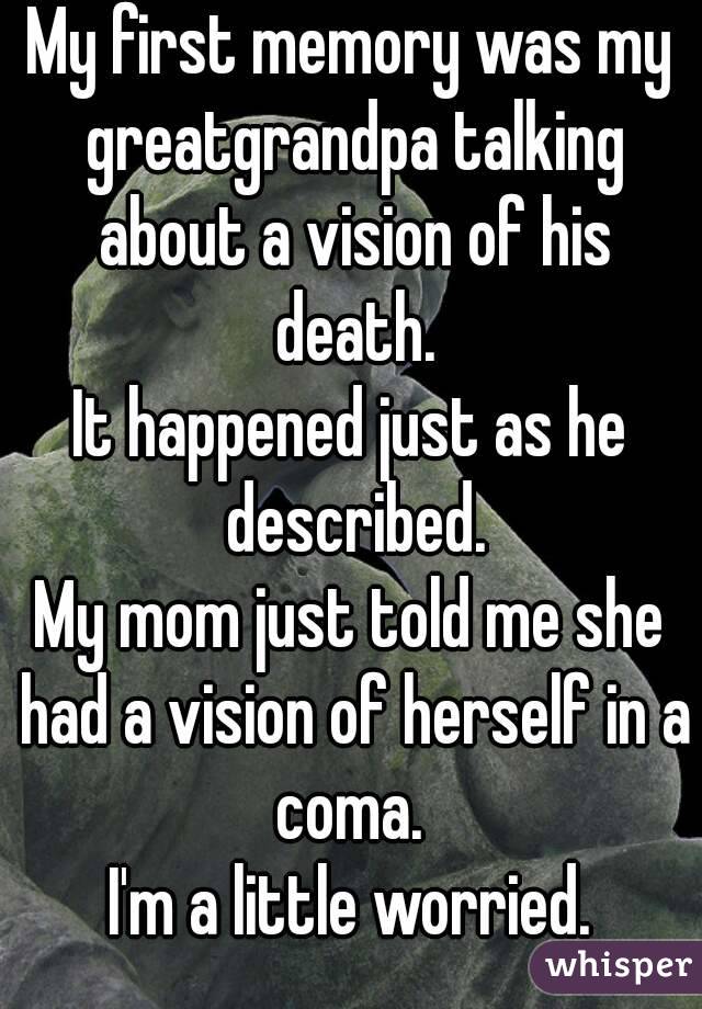 My first memory was my greatgrandpa talking about a vision of his death.
It happened just as he described.
My mom just told me she had a vision of herself in a coma. 
I'm a little worried.