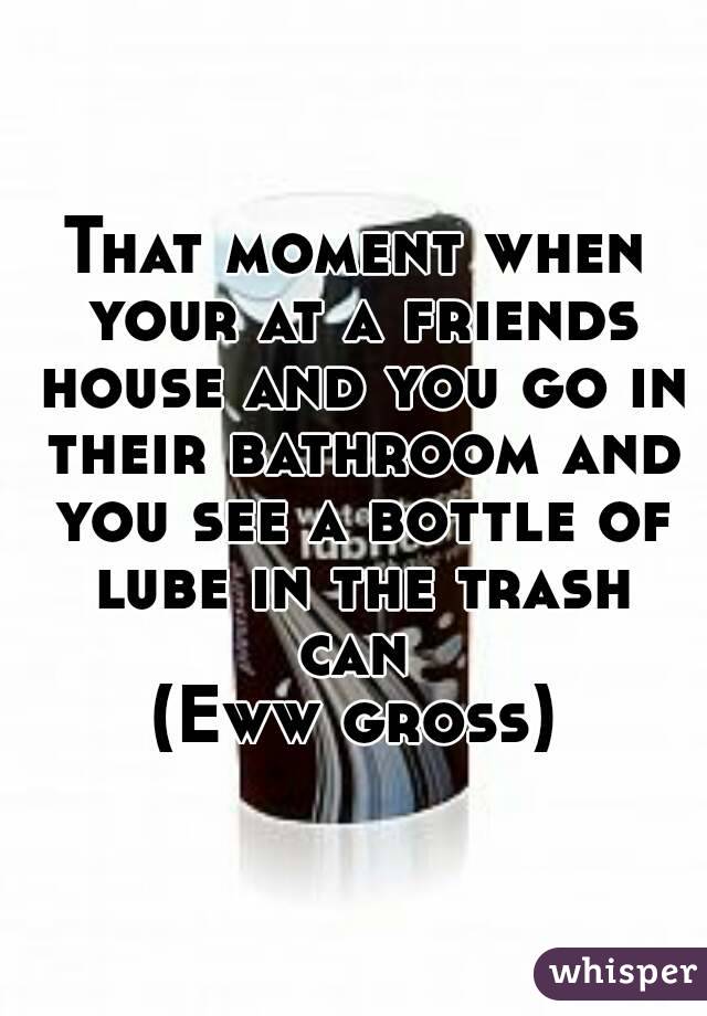 That moment when your at a friends house and you go in their bathroom and you see a bottle of lube in the trash can 
(Eww gross)