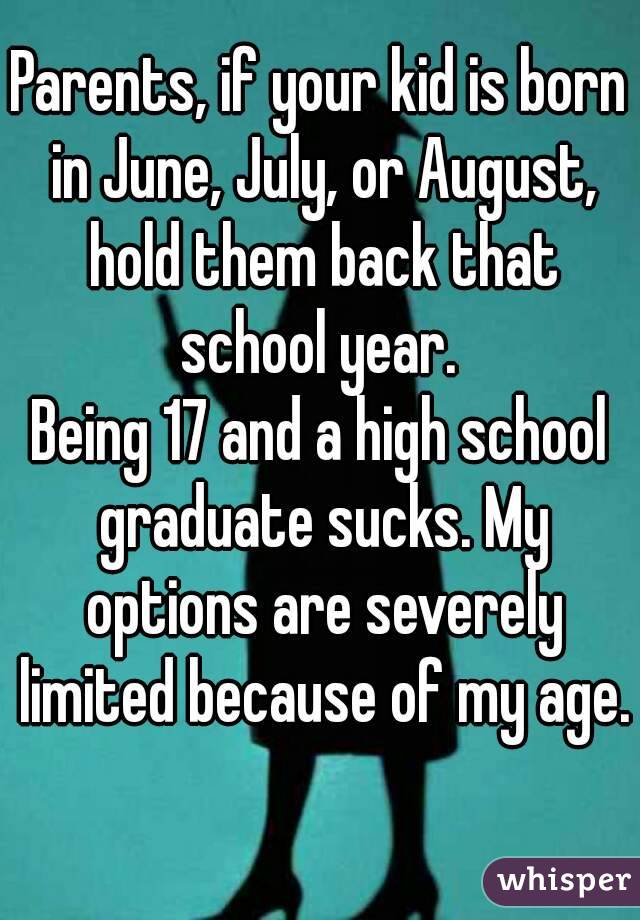 Parents, if your kid is born in June, July, or August, hold them back that school year. 
Being 17 and a high school graduate sucks. My options are severely limited because of my age. 
