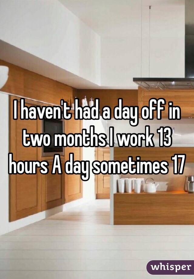 I haven't had a day off in two months I work 13 hours A day sometimes 17