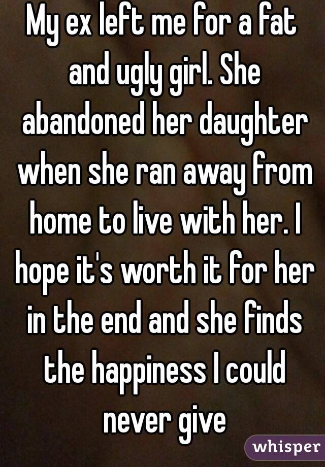 My ex left me for a fat and ugly girl. She abandoned her daughter when she ran away from home to live with her. I hope it's worth it for her in the end and she finds the happiness I could never give