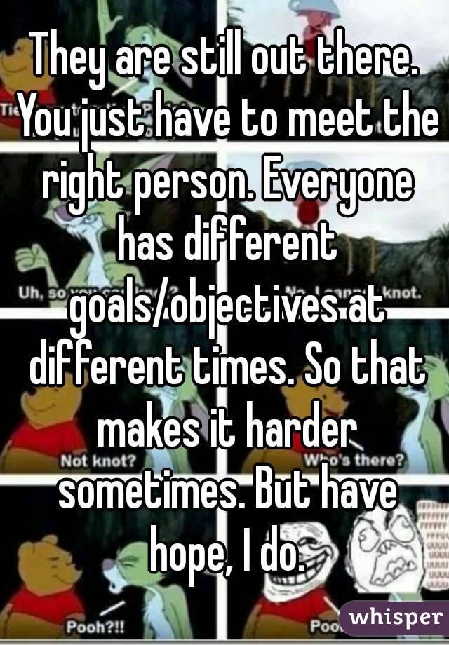 They are still out there. You just have to meet the right person. Everyone has different goals/objectives at different times. So that makes it harder sometimes. But have hope, I do.