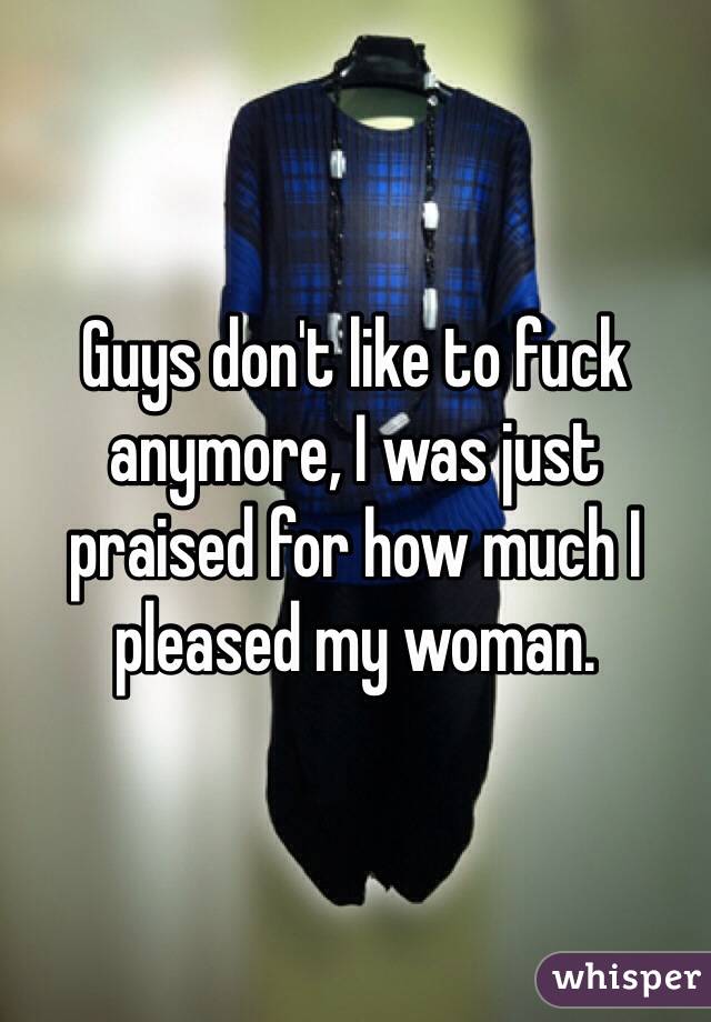 Guys don't like to fuck anymore, I was just praised for how much I pleased my woman.