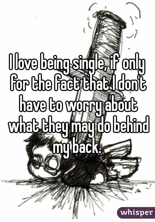 I love being single, if only for the fact that I don't have to worry about what they may do behind my back. 