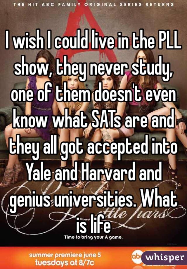 I wish I could live in the PLL show, they never study, one of them doesn't even know what SATs are and they all got accepted into Yale and Harvard and genius universities. What is life
