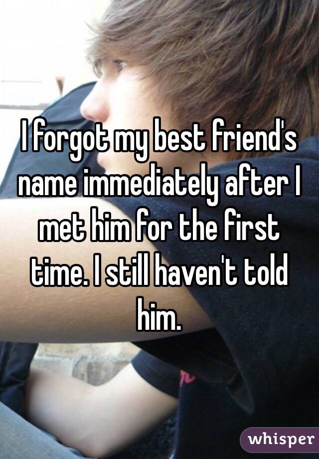 I forgot my best friend's name immediately after I met him for the first time. I still haven't told him. 