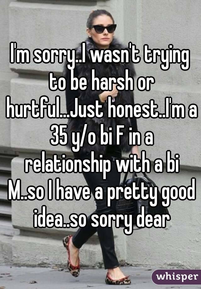 I'm sorry..I wasn't trying to be harsh or hurtful...Just honest..I'm a 35 y/o bi F in a relationship with a bi M..so I have a pretty good idea..so sorry dear