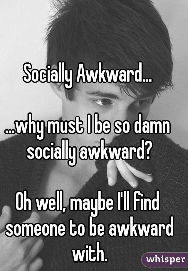 Socially Awkward...

...why must I be so damn socially awkward?

Oh well, maybe I'll find someone to be awkward with.