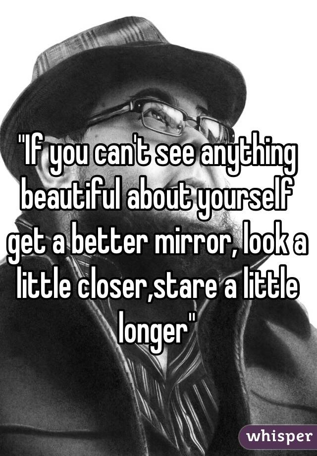 "If you can't see anything beautiful about yourself get a better mirror, look a little closer,stare a little longer"