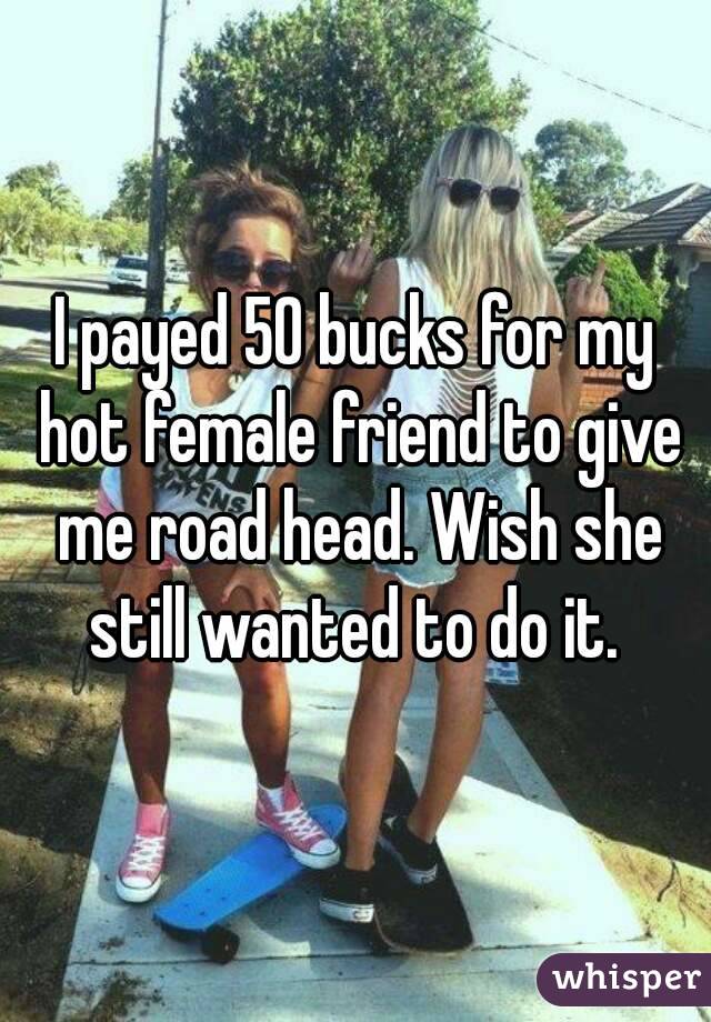 I payed 50 bucks for my hot female friend to give me road head. Wish she still wanted to do it. 