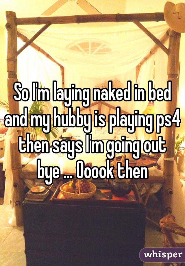 So I'm laying naked in bed and my hubby is playing ps4 then says I'm going out bye ... Ooook then 