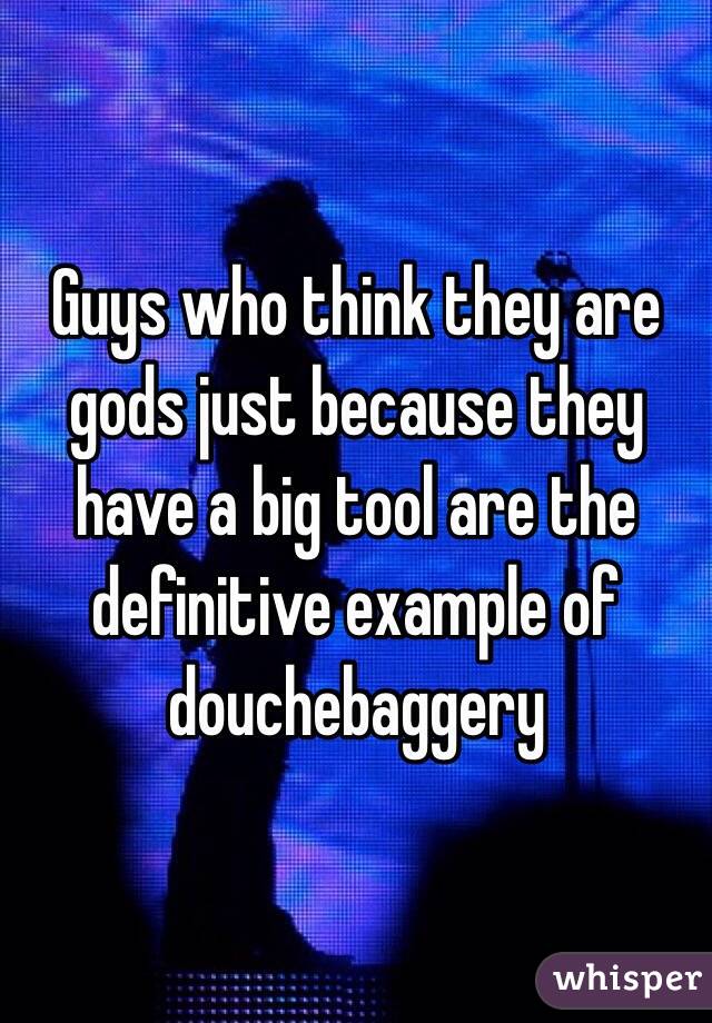 Guys who think they are gods just because they have a big tool are the definitive example of douchebaggery 