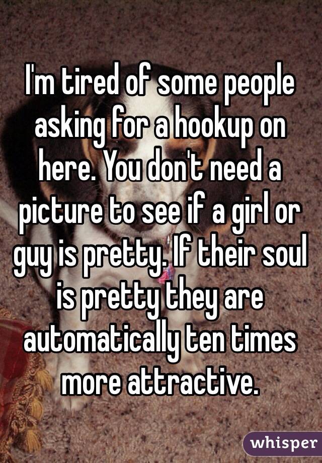 I'm tired of some people asking for a hookup on here. You don't need a picture to see if a girl or guy is pretty. If their soul is pretty they are automatically ten times more attractive.