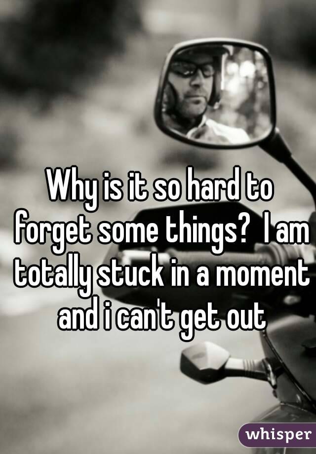 Why is it so hard to forget some things?  I am totally stuck in a moment and i can't get out