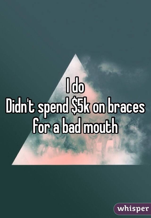 I do
Didn't spend $5k on braces for a bad mouth