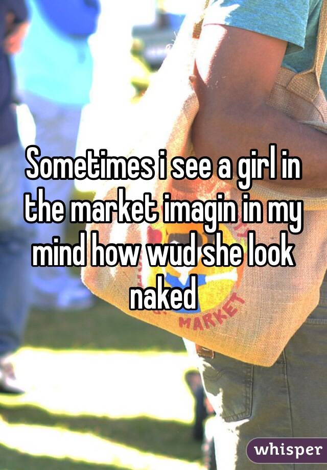 Sometimes i see a girl in the market imagin in my mind how wud she look naked